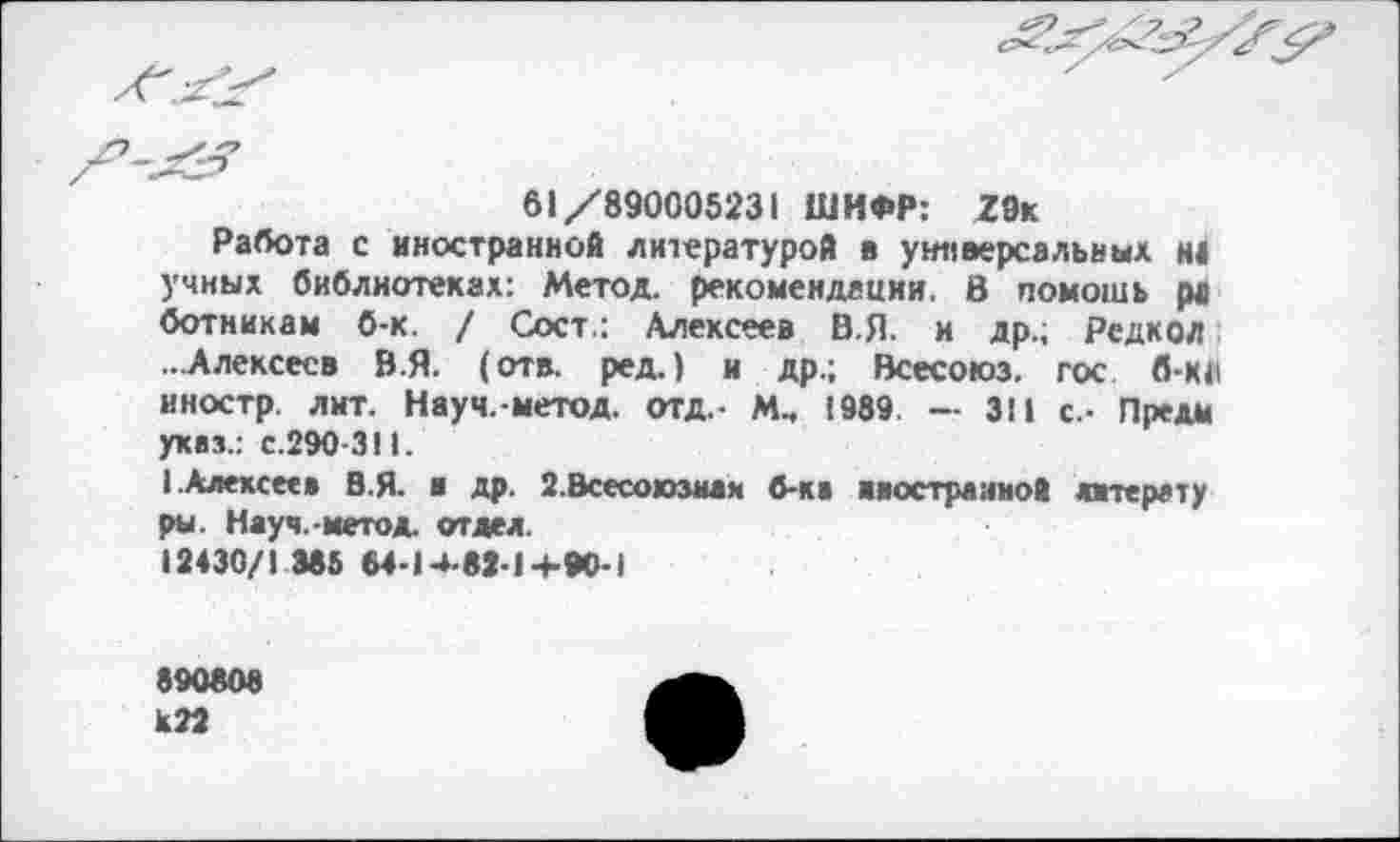 ﻿61/890005231 ШИФР:	2 Эк
Работа с иностранной литературой в универсальных Н4 учных библиотеках: Метод, рекомендации. В помошь ра ботникам б-к. / Сост.: Алексеев В.Я. и др.; Редкой ...Алексеев В.Я. (отв. ред.) и др.; Всесоюз. гос б-к<| иностр лит. Науч.-метод. отд.- М, 1989 — 311 с.- Предм указ.: с.290-311.
1.Алексее* В.Я. и др. 2.Всесоюзная б-ка ииострааиой птерату ры. Науч.-метод. отдел.
12430/1 385 64-14-82-14-90-1
890808 КП